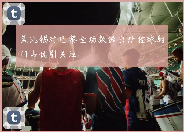 莱比锡对巴黎全场数据出炉控球射门占优引关注