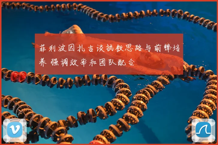 菲利波因扎吉谈执教思路与前锋培养 强调效率和团队配合