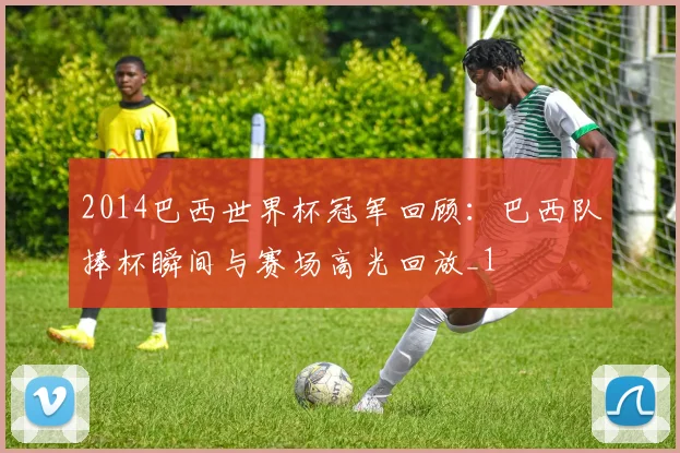 2014巴西世界杯冠军回顾：巴西队捧杯瞬间与赛场高光回放_1