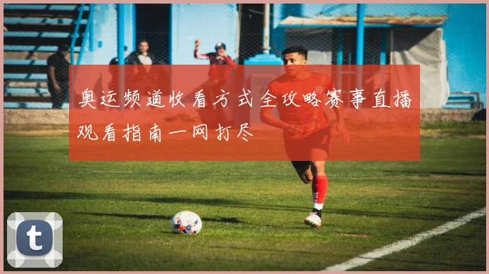 奥运频道收看方式全攻略赛事直播观看指南一网打尽