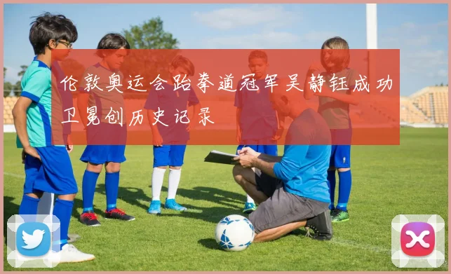 伦敦奥运会跆拳道冠军吴静钰成功卫冕创历史记录