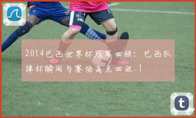 2014巴西世界杯冠军回顾:巴西队捧杯瞬间与赛场高光回放_1