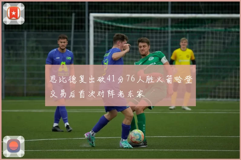 恩比德复出砍41分76人胜火箭哈登交易后首次对阵老东家