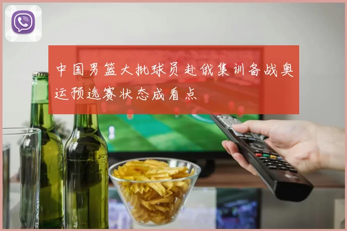 中国男篮大批球员赴俄集训备战奥运预选赛状态成看点