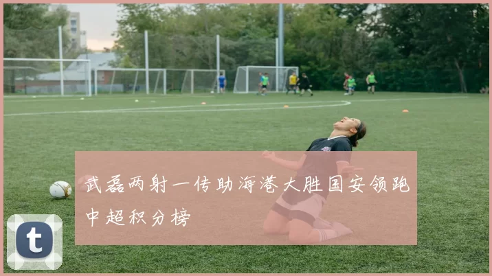 武磊两射一传助海港大胜国安领跑中超积分榜