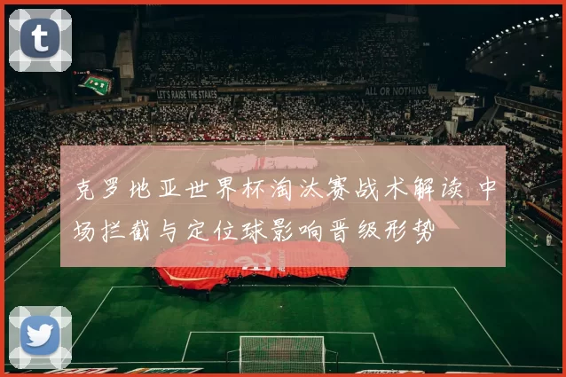 克罗地亚世界杯淘汰赛战术解读 中场拦截与定位球影响晋级形势