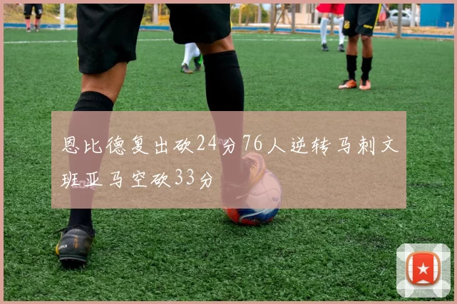 恩比德复出砍24分76人逆转马刺文班亚马空砍33分