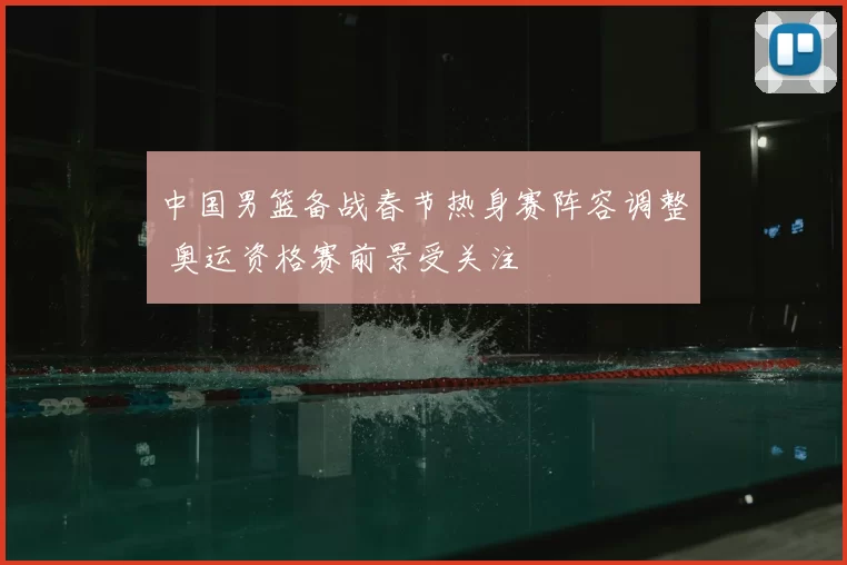 中国男篮备战春节热身赛阵容调整 奥运资格赛前景受关注