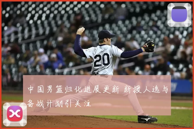 中国男篮归化进展更新 新援人选与备战计划引关注