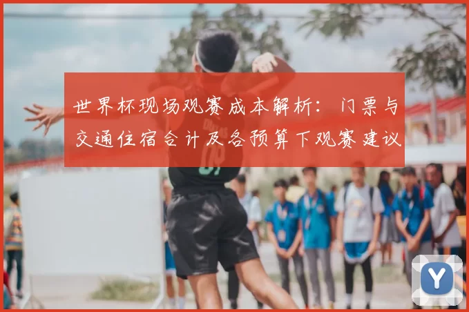 世界杯现场观赛成本解析:门票与交通住宿合计及各预算下观赛建议