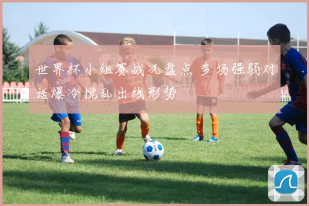 世界杯小组赛战况盘点 多场强弱对话爆冷搅乱出线形势