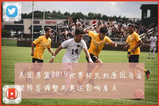 美国男篮2019世界杯失利原因与后续阵容调整及奥运影响看点