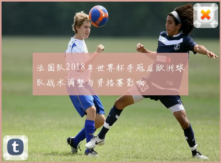 法国队2018年世界杯夺冠后欧洲球队战术调整与资格赛影响