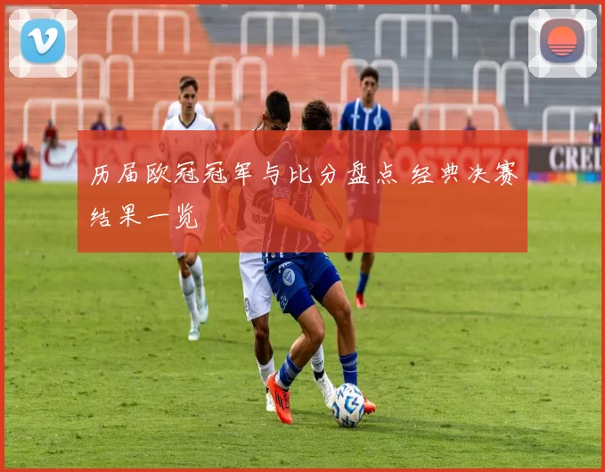 历届欧冠冠军与比分盘点 经典决赛结果一览