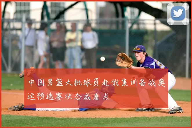 中国男篮大批球员赴俄集训备战奥运预选赛状态成看点