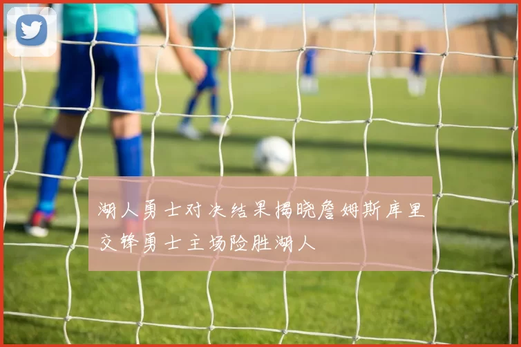湖人勇士对决结果揭晓詹姆斯库里交锋勇士主场险胜湖人