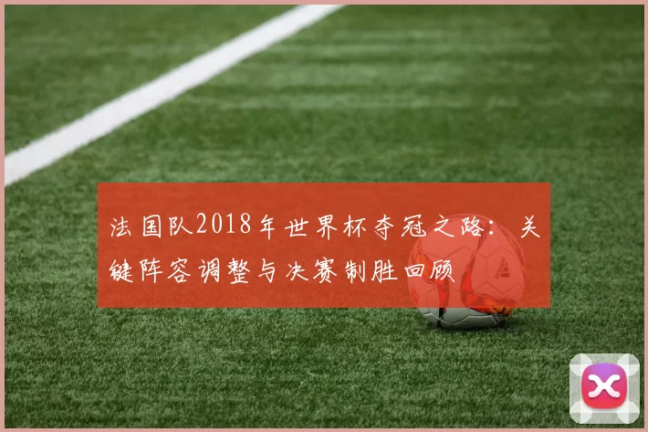 法国队2018年世界杯夺冠之路:关键阵容调整与决赛制胜回顾