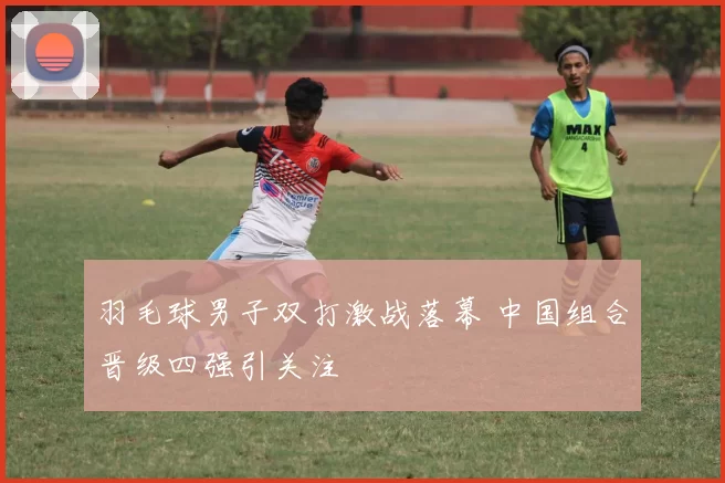 羽毛球男子双打激战落幕 中国组合晋级四强引关注