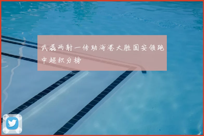 武磊两射一传助海港大胜国安领跑中超积分榜