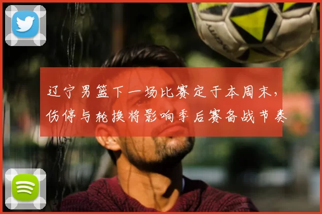 辽宁男篮下一场比赛定于本周末，伤停与轮换将影响季后赛备战节奏