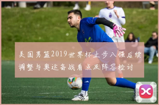 美国男篮2019世界杯止步八强后续调整与奥运备战看点及阵容检讨