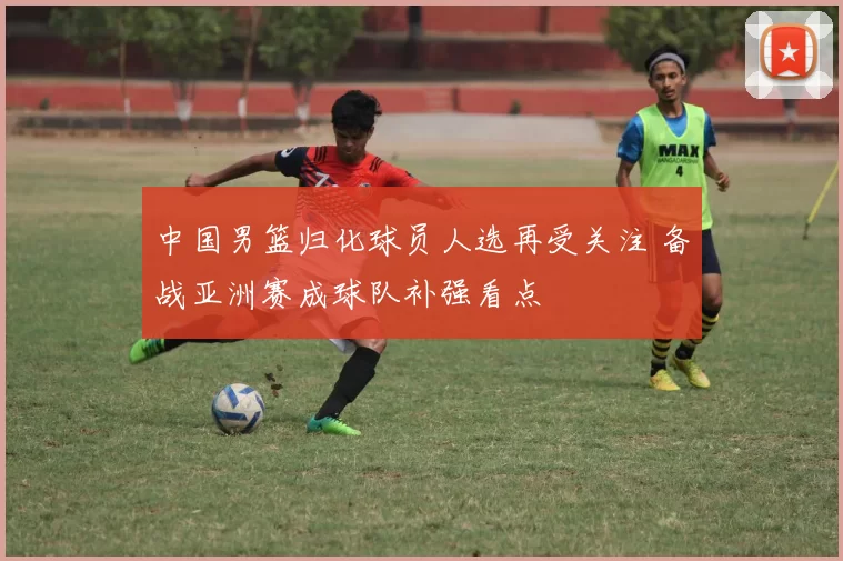 中国男篮归化球员人选再受关注 备战亚洲赛成球队补强看点