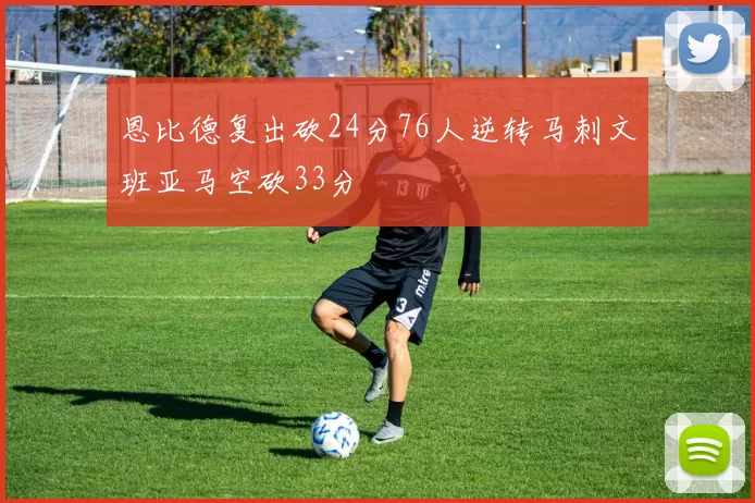 恩比德复出砍24分76人逆转马刺文班亚马空砍33分