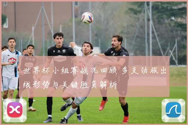 世界杯小组赛战况回顾 多支劲旅出线形势与关键胜负解析