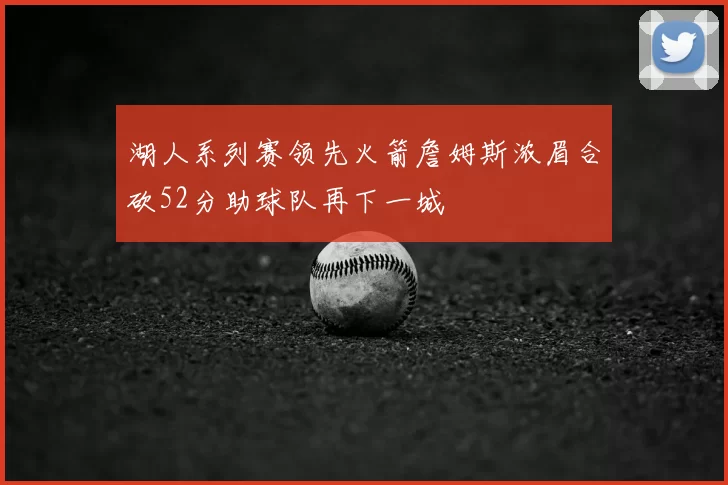湖人系列赛领先火箭詹姆斯浓眉合砍52分助球队再下一城