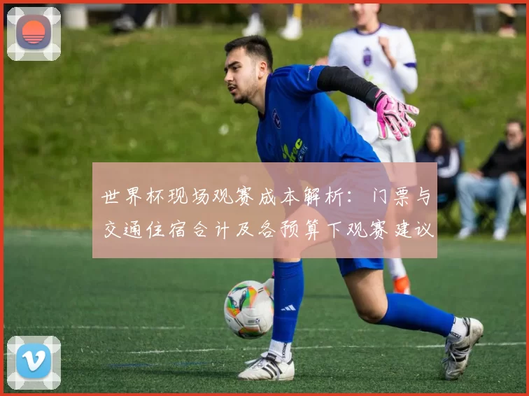 世界杯现场观赛成本解析:门票与交通住宿合计及各预算下观赛建议