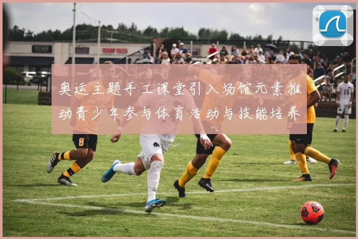 奥运主题手工课堂引入场馆元素推动青少年参与体育活动与技能培养