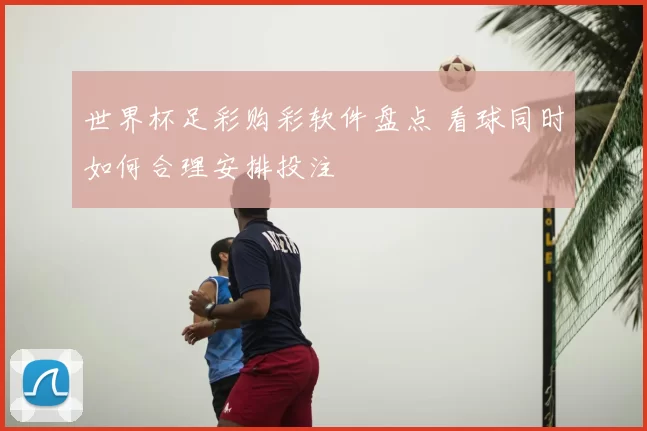 世界杯足彩购彩软件盘点 看球同时如何合理安排投注
