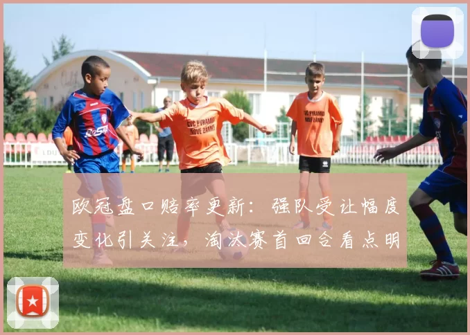 欧冠盘口赔率更新:强队受让幅度变化引关注,淘汰赛首回合看点明朗