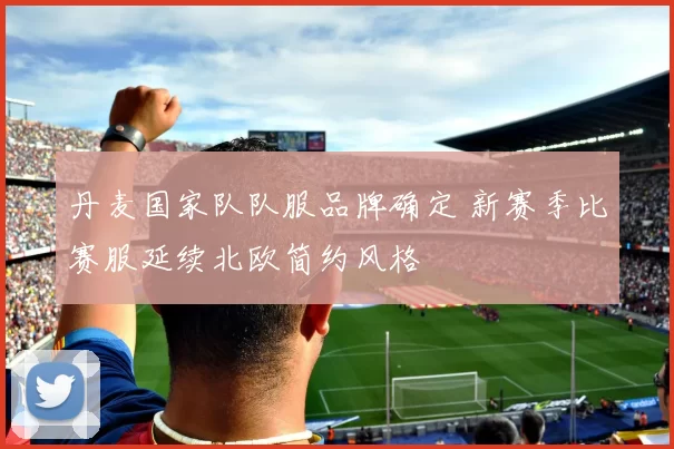 丹麦国家队队服品牌确定 新赛季比赛服延续北欧简约风格