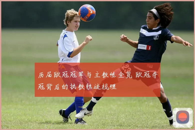历届欧冠冠军与主教练全览 欧冠夺冠背后的执教轨迹梳理