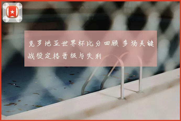 克罗地亚世界杯比分回顾 多场关键战役定格晋级与失利