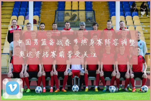 中国男篮备战春节热身赛阵容调整 奥运资格赛前景受关注