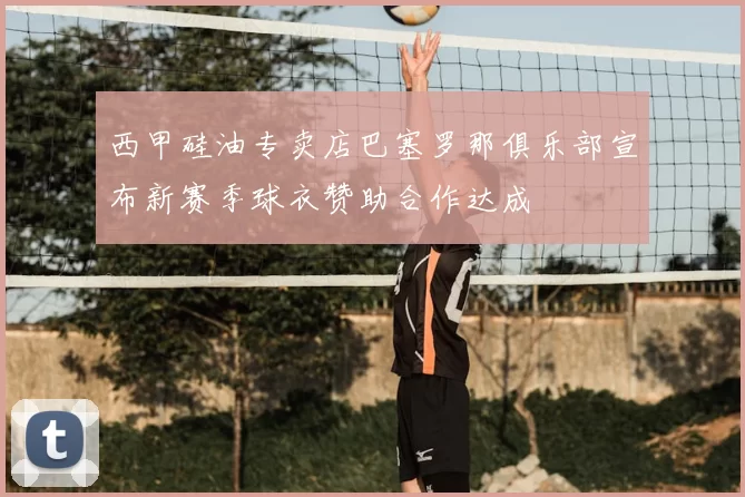 西甲硅油专卖店巴塞罗那俱乐部宣布新赛季球衣赞助合作达成