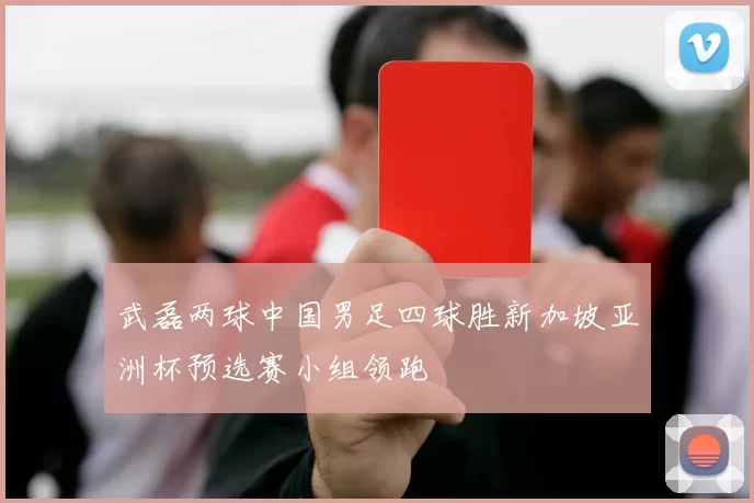 武磊两球中国男足四球胜新加坡亚洲杯预选赛小组领跑