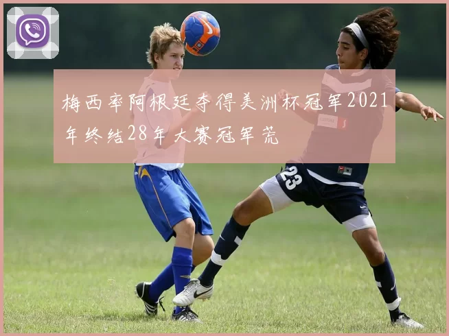 梅西率阿根廷夺得美洲杯冠军2021年终结28年大赛冠军荒