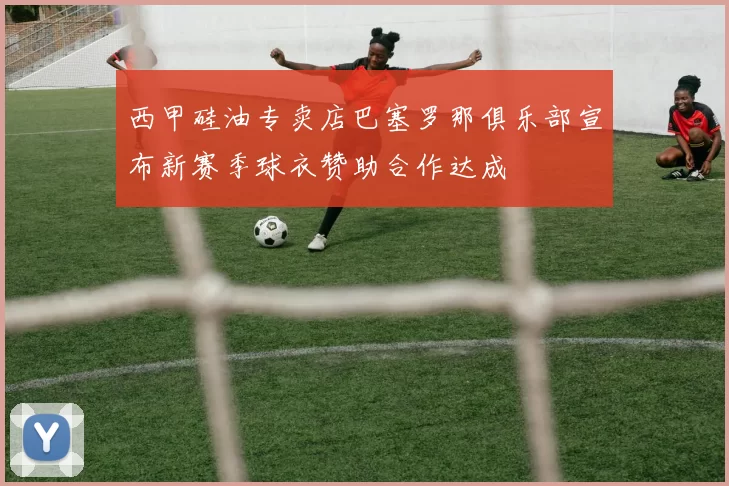 西甲硅油专卖店巴塞罗那俱乐部宣布新赛季球衣赞助合作达成